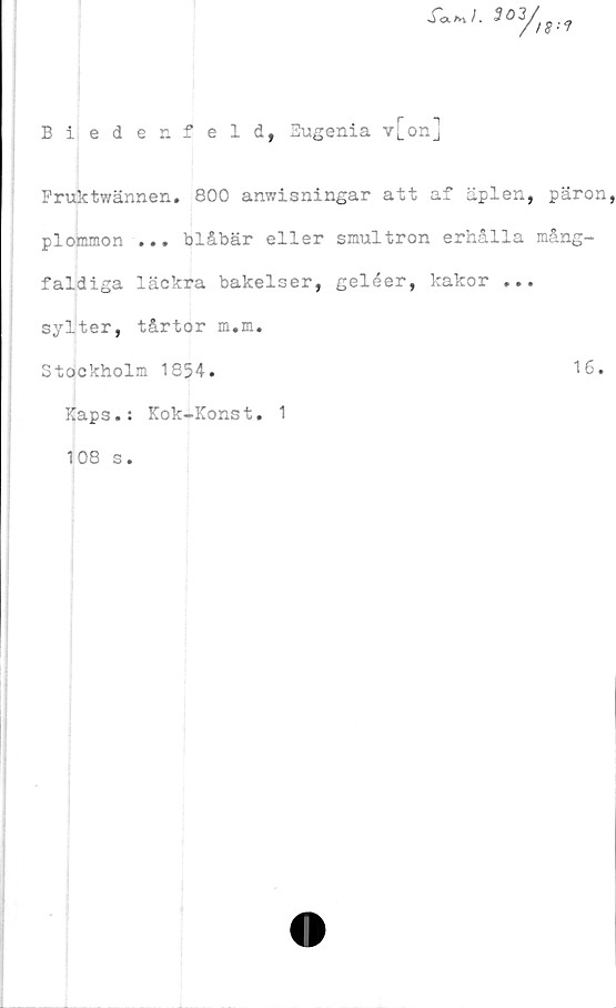  ﻿r<x*v/. 503
3/
Bi ed en feld, Eugenia v[on]
Fruktwännen. 800 anwisningar att af äplen, päron,
plommon ... blåbär eller smultron erhålla mång-
faldiga läckra bakelser, geléer, kakor ...
sylter, tårtor m.m.
Stockholm 1854.	16.
Kaps.: Kok-Konst. 1
108 s.