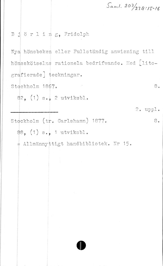  ﻿B j örling, Pridolph
m I. <2 O
Vno-
/r~/e
Nya hönsboken eller Fullständig anwisning till
hönsskötselns rationela bedrifwande. Med [lito-
grafierade] teckningar.
Stockholm 1867.	8.
8?, (i) s., 2 utviksbl.
_____________	2. uppl.
Stockholm (tr. Carlshamn) 1877.	8.
88, (i) s., 1 utviksbl.
= Allmännyttigt handbibliotek. Nr 15.