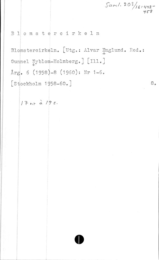  ﻿Blomstercirkeln
5=W. 30?/M'Vvä
yr?
Blomstercirkeln. [utg.: Alvar Englund. Red.:
-f*
Gunnel Nyblom-Holmberg.] [ill.]
Årg. 6 (l958)-8 (1960): Nr 1-6.
[Stockholm 1958-60.]	8.
/ f hh ö / ? S •