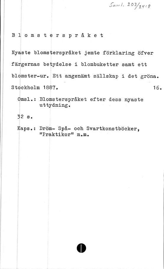  ﻿S"e>- fy'/. 2 03/
Blomsterspråket
Nyaste blomsterspråket jemte förklaring öfver
färgernas betydelse i blombuketter samt ett
blomster-ur. Ett angenämt sällskap i det gröna.
Stockholm 1887.	16.
Omsl.: Blomsterspråket efter dess nyaste
uttydning.
32 s.
Kaps.s Dröm- Spå- och Svartkonstböcker,
"Praktikor" m.m.