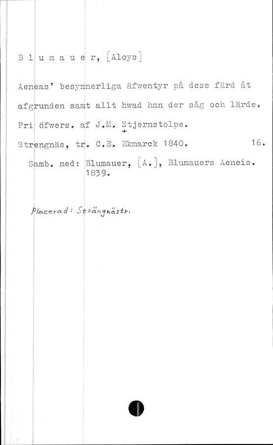  ﻿Blumauer, j_-U-°ys]
Aeneas’ besynnerliga äfwentyr på dess färd åt
afgrunden samt allt hwad han der såg och lärde
Fri öfwers. af J.M. Stjernstolpe.
Strengnäs, tr. C,E. Ekmarck 1840.	1
Samb. med: Blumauer, !A,], Blumauers Aeneis.
1839.
P/accba. d • Stf-anjhästb-