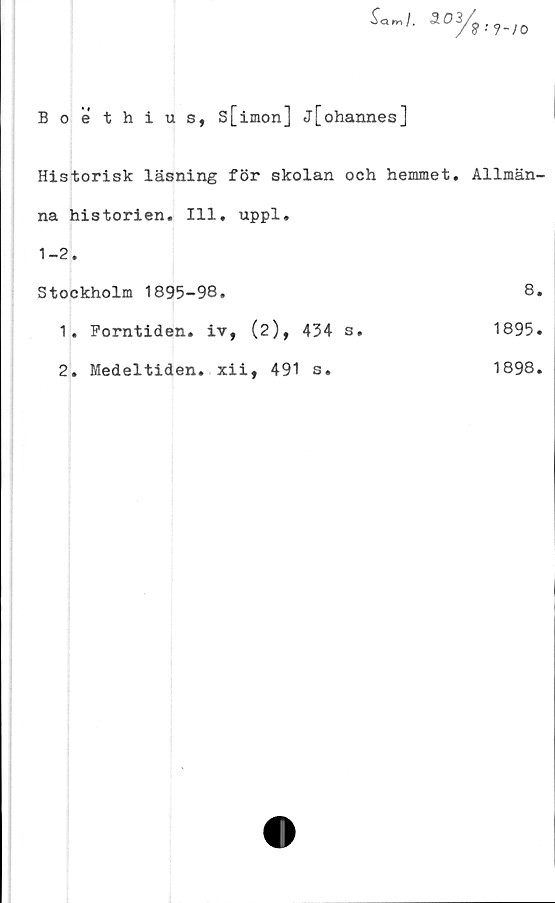  ﻿Boethius, s[imon] j[ohannes]
Historisk läsning för skolan och hemmet. Allmän-
na historien. 111. uppl.	
1-2.	
Stockholm 1895-98.	8
1. Forntiden, iv, (2), 434 s.	1895
2. Medeltiden, xii, 491 s.	1898