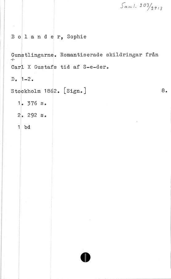  ﻿Bolander, Sophie
S~a (v.	1.5 0 3/j ^ ^
Gunstlingarne. Romantiserade skildringar från
-h
Carl X Gustafs tid af S-e-der»
D. 1-2.
Stockholm 1862.
1.	376 s.
2.	292 s.
1 bd
[Sign.]
8.