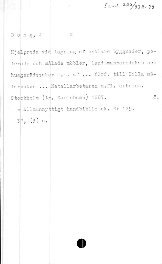 ﻿Bong, J
M
fanJ. *03/s3B: ?2
Hjelpreda vid lagning af enklare byggnader, po-
lerade och målade möbler, landtmannaredskap och
husgerådssaker m.m. af ... förf. till Lilla må-
larboken ... Metallarbetaren m.fl. arbeten.
Stockholm (tr. Karlshamn) 1887.	8.
= Allmännyttigt handbibliotek. Nr 129.
37, (3) s.