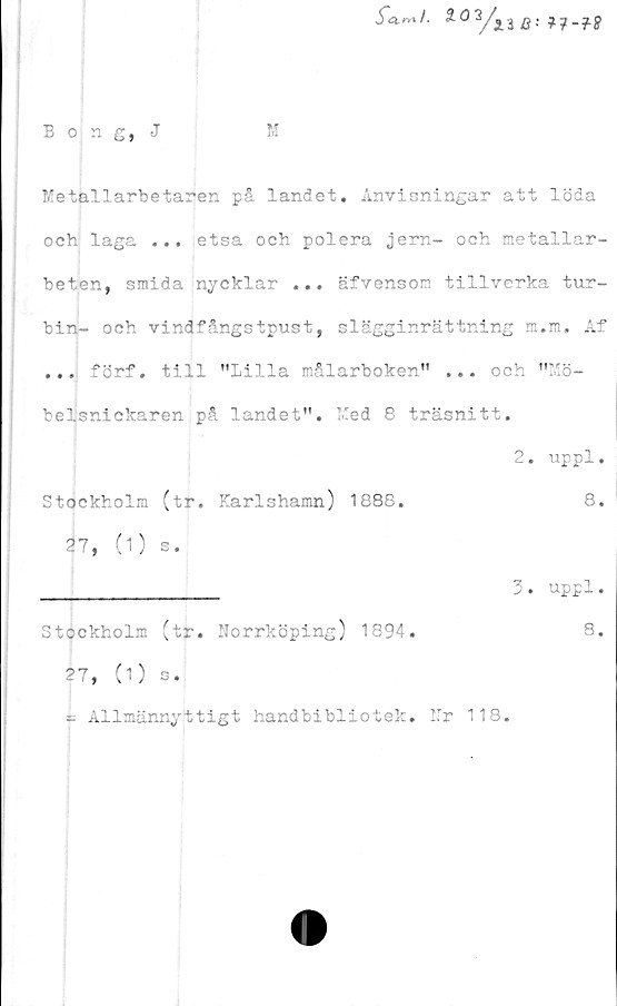 ﻿Bong, J
M
Metallarbetaren pS landet. Anvisningar att löda
och laga ... etsa och polera jern- och metallar-
beten, smida nycklar ... äfvenson tillverka tur-
bin- och vindfångstpust, slägginrättning m.m. Af
... förf. till "Lilla målarboken" ... och "Mö-
belsnickaren på landet". Med 8 träsnitt.
2. uppl
Stockholm (tr. Karlshamn) 1888
27, (1) s.
8
3. uppl.
Stockholm (tr. Norrköping) 1894.
27, (1) s.
- Allmännyttigt handbibliotek. Nr 118
8
