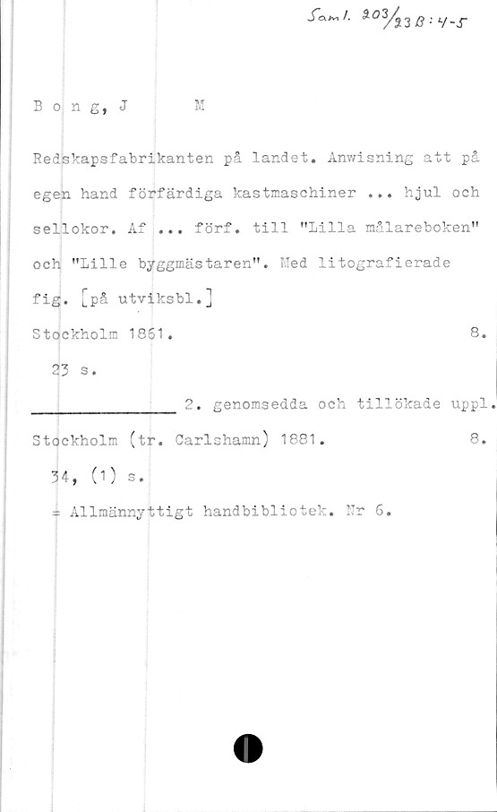  ﻿*02/}3 : v-x
Bong, J	M
Redskapsfabrikanten på landet. Anwisning att på
egen hand förfärdiga kastmaschiner ... hjul och
sellokor. Af ... förf. till "Lilla målareboken"
och "Lille byggmästaren". Med litografierade
fig. [på utviksbl.]
Stockholm 1851.	8.
23 s.
________________ 2. genomsedda och tillökade uppl.
Stockholm (tr. Carlshamn) 1881.	8.
34, (1) s.
* Allmännyttigt handbibliotek. Ur 6