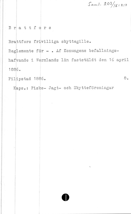  ﻿Jfah-J. 3.0. a/f
Brattfors
Brattfors frivilliga skyttegille.
Reglemente för - . Af Konungens befallnings-
hafvande i Wermlands län faststäldt den 16 april
1886.
Pilipstad 1886.
Kaps.: Fiske- Jagt- och Skytteföreningar
8.