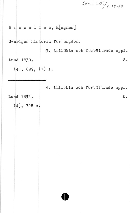  ﻿

Bruzelius, M[agnus]
Sweriges historia för ungdom.
3. tillökta och förbättrade uppl.
Lund 1830.	8.
(4), 699, (1) s.
4. tillökta och förbättrade uppl.
Lund 1833.	8.
(4), 728 s.