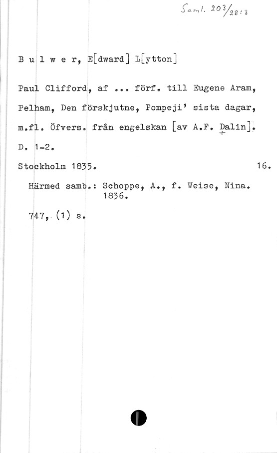  ﻿Bulwer, E[dward] L[ytton]

Paul Clifford, af ... förf. till Eugene Aram,
Pelham, Den förskjutne, Pompeji* sista dagar,
m.fl. öfvers. från engelskan [av A.P. Dalin].
D. 1-2.
Stockholm 1835.	16.
Härmed samb.: Schoppe, A., f. Weise, Nina.
1836.
747, (1)
s •