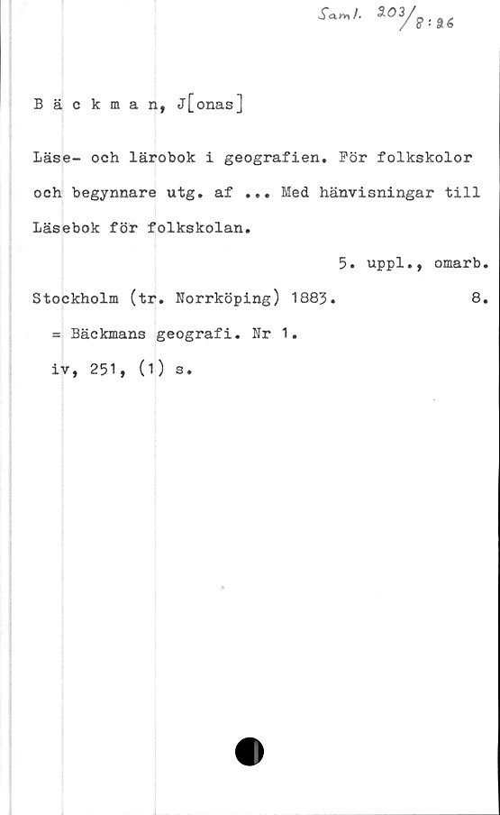  ﻿
Bäckman, j[onas]
Läse- och lärobok i geografien. För folkskolor
och begynnare utg. af ... Med hänvisningar till
Läsebok för folkskolan.
5. uppl., omarb.
Stockholm (tr. Norrköping) 1883.	8.
= Bäckmans geografi. Nr 1.
iv, 251, (1) s.
*-