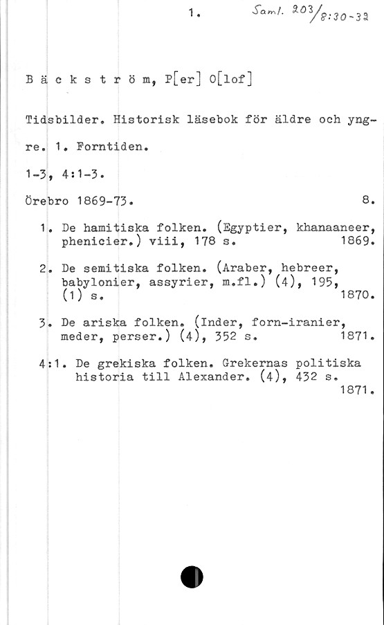  ﻿1.
XaW. SOyff;30.3a
Bäckström, P[er] o[lof]
Tidsbilder. Historisk läsebok för äldre och yng-
re. 1. Forntiden.
1-3, 4:1-3.
Örebro 1869-73.	8.
1.	De hamitiska folken.	(Egyptier, khanaaneer,
phenicier.) viii, 178 s.	1869.
2.	De semitiska folken. (Araber, hebreer,
babylonier, assyrier, m.fl.) (4), 195,
(1) s.	1870.
3.	De ariska folken, (inder, forn-iranier,
meder, perser.) (4),	352	s.	1871.
4:1. De grekiska folken. Grekernas politiska
historia till Alexander. (4), 432 s.
1871.