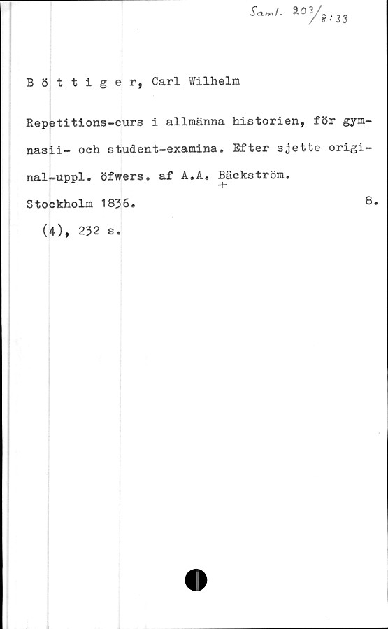  ﻿Bottiger, Carl Wilhelm
Repetitions-curs i allmänna historien, för gym-
nasii- och student-examina. Efter sjette origi-
nal-uppl. öfwers. af A.A. Bäckström.
Stockholm 1836
8