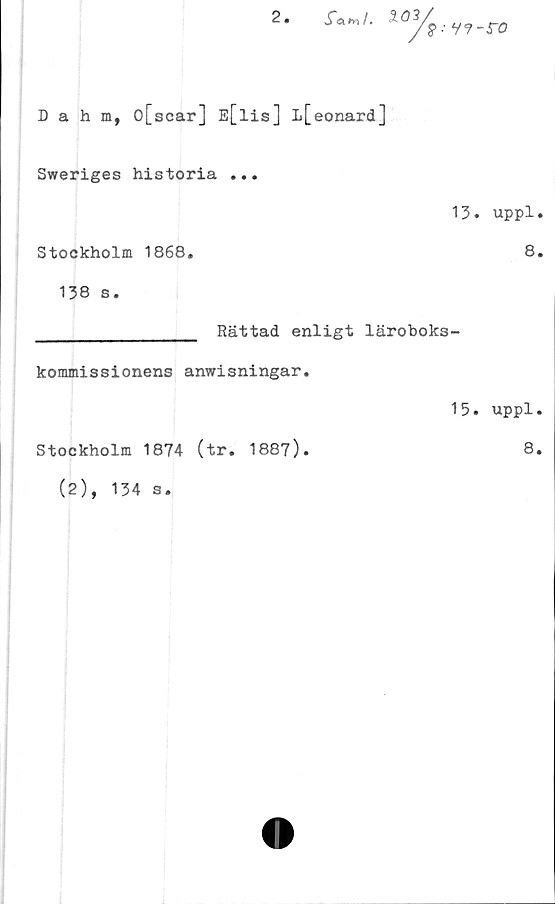  ﻿2.

v?-ro
Dahm, o[scar] E[lis] L[eonard]
Sweriges historia ...
13. uppl.
Stockholm 1868.	8.
138 s.
________________ Rättad enligt läroboks-
kommissionens anwisningar.
15. uppl.
Stockholm 1874 (tr. 1887).	8.
(2), 134 s.