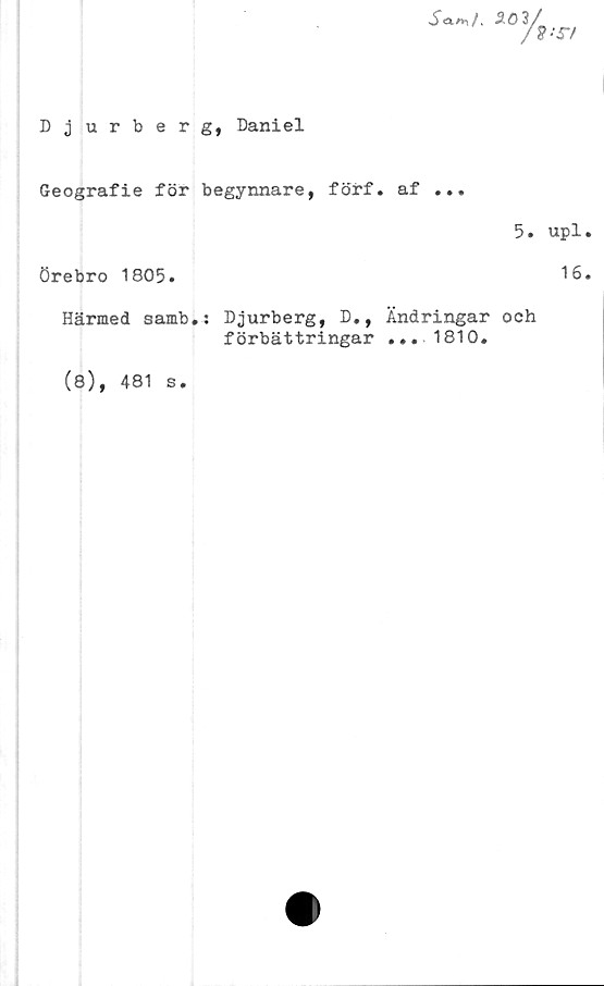  ﻿S<*■**/.	3
3/
r/
Djurberg, Daniel
Geografie för begynnare, förf. af ...
5. upl
Örebro 1805.
Härmed samb.: Djurberg, D., Ändringar och
förbättringar ... 1810.