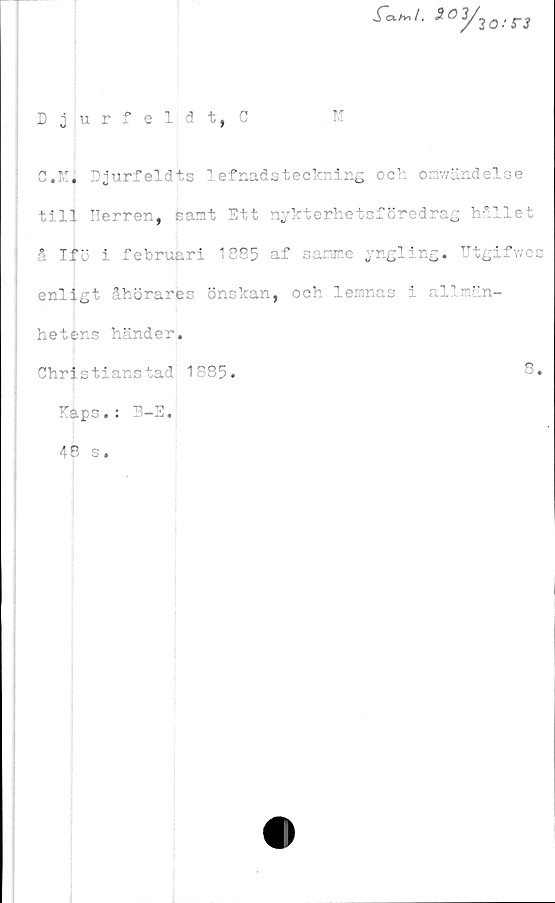  ﻿Djurfeldt, C
M
3oy30,sr3
C.K, Djurfeldts lefnadsteckring och omwändelse
till Herren, feamt Ett nykterhetsföredrag hållet
& Ifö i februari 1885 af sanne yngling. Utgifwes
enligt åhörares önskan, och lemnas i allmän-
hetens händer.
Christianstad 1885.	8.
Haps.: B-E.
48 s.