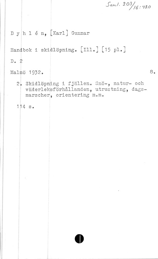  ﻿Dyhlén, [Karl] Gunnar
_f<W.	Våo
Handbok i skidlöpning, [ill.] [15 pl.]
D. 2
Malmö 1932.	8.
2. Skidlöpning i fjällen. Snö-, natur- och
väderleksförhållanden, utrustning, dags-
marscher, orientering m.m.
114 s.