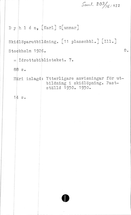  ﻿Dyhlén, [Karl] G[unnar]
fa^i. 3.o3y^: Hll
Skidlöparutbildning. [11 planschbi.] [ill.]
Stockholm 1926.	8.
= Idrottsbiblioteket. 7.
88 s.
Häri inlagd: Ytterligare anvisningar för ut-
bildning i skidlöpning. Fast-
ställd 1930. 1930.
14 s.