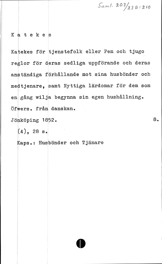  ﻿Katekes
Sa m /•
y>
13 B '■ 2.10
Katekes för tjenstefolk eller Fem och tjugo
reglor för deras sedliga uppförande och deras
anständiga förhållande mot sina husbönder och
medtjenare, samt Nyttiga lärdomar för dem som
en gång wilja begynna sin egen hushållning,
öfwers. från danskan.
Jönköping 1852.
(4), 28 s.
Kaps.: Husbönder och Tjänare
8.