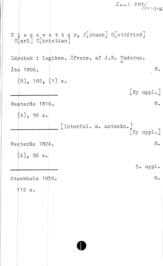  ﻿fa»,/.	303/
//V i/3-lé
Kiesewetter, j[ohann] G[ottfried]
c[arl] c[hristian]
Lärobok i logiken, öfvers. af J.W. Tuderus.
Åbo 1806.	8.
(e), 182, (1) s.	[Ny uppl.]
Westerås 1816.	8.
(4), 96 s.	
[interfol.	m. anteckn.] [Ny uppl.]
Westerås 1824.	8.
(4), 96 s.	5. uppl.
Stockholm 1830.	8.
112 s