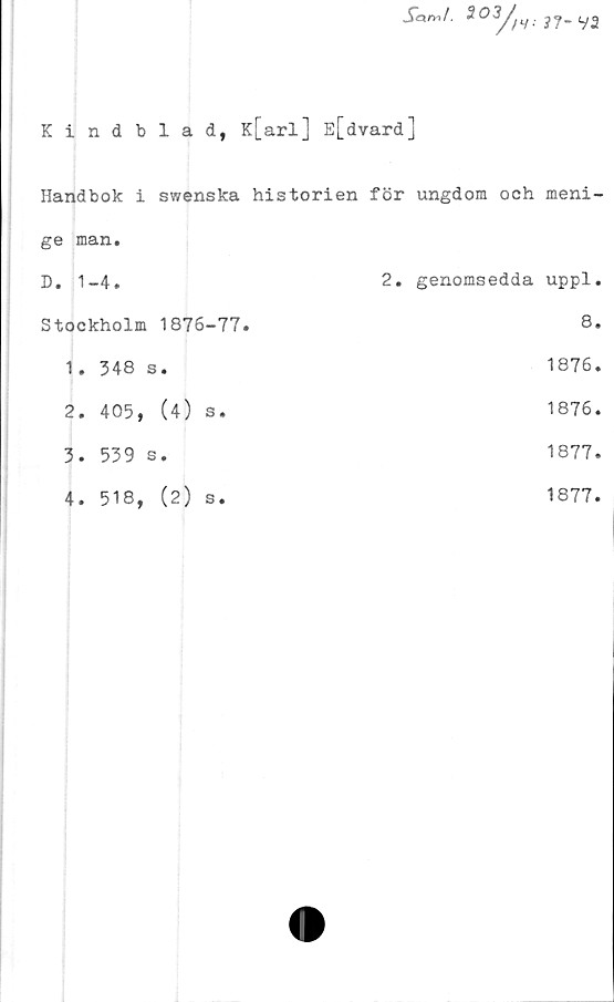  ﻿Kindblad, K[arl] E[dvard]
Handbok i swenska historien för ungdom och meni-
ge man.
D. 1-4.
Stockholm 1876-77.
1.	348 s.
2.	405, (4) s.
3.	539 s.
4.	518, (2) s.
2. genomsedda uppl.
8.
1876.
1876.
1877.
1877.
