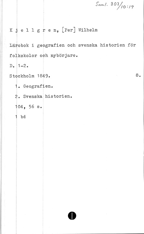  ﻿
Kjellgren, [Per] Wilhelm
Lärobok i geografien och svenska historien för
folkskolor och nybörjare.
D. 1-2.
Stockholm 1849.	8,
1.	Geografien.
2.	Svenska historien.
104, 56 s.
1 bd