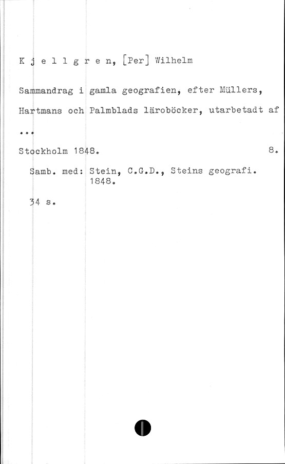  ﻿Kjellgren, [Per] Wilhelm
Sammandrag i gamla geografien, efter Mullers,
Hartmans och Palmblads läroböcker, utarbetadt af
« • •
Stockholm 1848.	8.
Samb. med: Stein, C.G.D., Steins geografi.
1848.