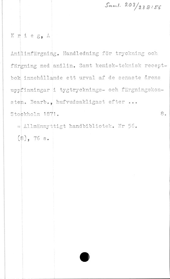  ﻿S^^i. 2öVa3Qtjrg
Krieg, A
Anilinfärgning. Handledning för tryckning och
färgning med anilin. Samt kemisk-teknisk recept
bok innehållande ett urval af de senaste årens
uppfinningar i tygtrycknings- och färgningskon-
sten. Bearb., hufvudsakligast efter ...
Stockholm 1871.	8
= Allmännyttigt handbibliotek. Hr 56.