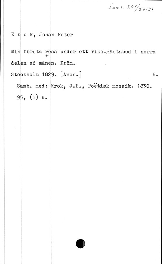  ﻿S~a «■» /. 2 O^ •
Krok, Johan Peter
Min första resa under ett riks-gästabud i norra
+-
delen af månen. Dröm.
Stockholm 1829. [Anon.J	8.
Samb. med: Krok, J.P., Poetisk mosaik. 1830.
95, (1) s.