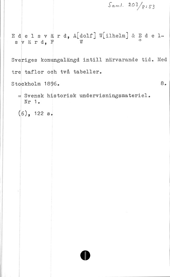  ﻿Tam/.
Edelsvärd, A[dolf] w[ilhelm] & Edel-
svärd, F	W	+
Sveriges konungalängd intill närvarande tid. Med
tre taflor och två tabeller.
Stockholm 1896.	8.
= Svensk historisk undervisningsmateriel.
Nr 1.
(6), 122 s.