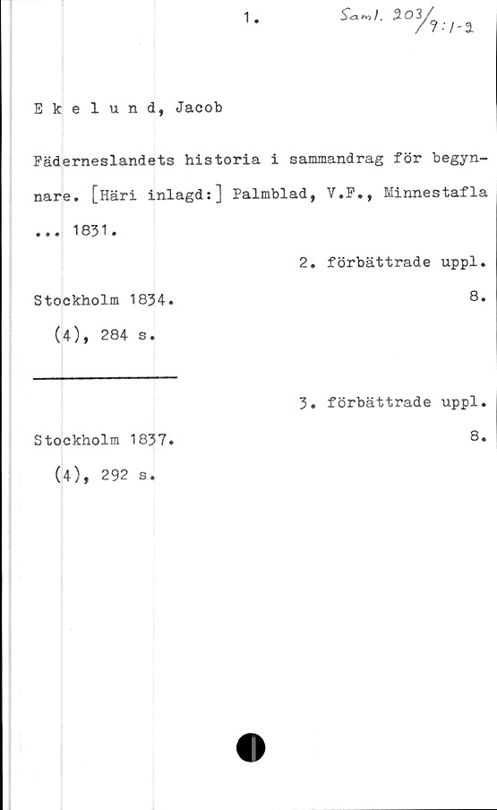  ﻿Ekelund, Jacob
Fäderneslandets historia i sammandrag för begyn-
nare. [Häri inlagd:] Palmblad, V.F., Minnestafla
... 1831.
2. förbättrade uppl.
Stockholm 1834.	8.
(4), 284 s.
3. förbättrade uppl.
Stockholm 1837
8