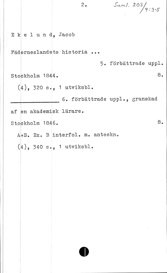  ﻿2
S^ry\l, 5ö3

3-S
Ekelund, Jacob
Fäderneslandets historia ...
5. förbättrade uppl.
Stockholm 1844.	8.
(4), 320 s., 1 utviksbl.
________________ 6. förbättrade uppl., granskad
af en akademisk lärare.
Stockholm 1846.	8.
A+B. Ex. B interfol. m. anteckn.
(4), 340 s., 1 utviksbl.
