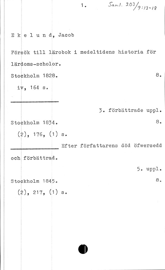  ﻿1
Sa-ml. 3/
/9-/3-/P
Ekelund, Jacob
Försök till lärobok i medeltidens historia för
lärdoms-scholor.
Stockholm 1828.	8.
iv, 164 s.
3. förbättrade uppl.
Stockholm 1834.	8.
(2), 176, (1) s.
________________ Efter författarens död öfwersedd
och förbättrad.
5. uppl.
Stockholm 1845.	8.
(2), 217, (1) s