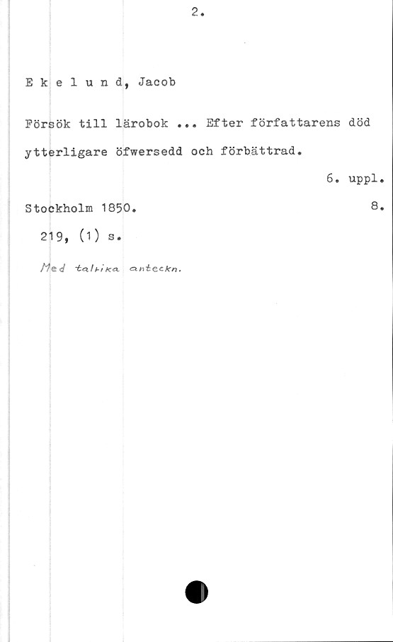  ﻿2
Ekelund, Jacob
Försök till lärobok ... Efter författarens död
ytterligare öfwersedd och förbättrad.
6. uppl.
Stockholm 1850.	8.
219, (1) s.
Mej	i Ka.	.