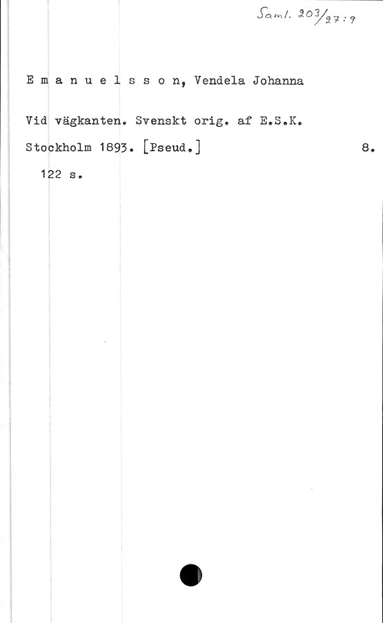  ﻿Jla m /. 5 O 3/^
Emanuelsson, Vendela Johanna
Vid vägkanten. Svenskt orig. af E.S.K.
Stockholm 1893. [Pseud.]
122 s.
8.