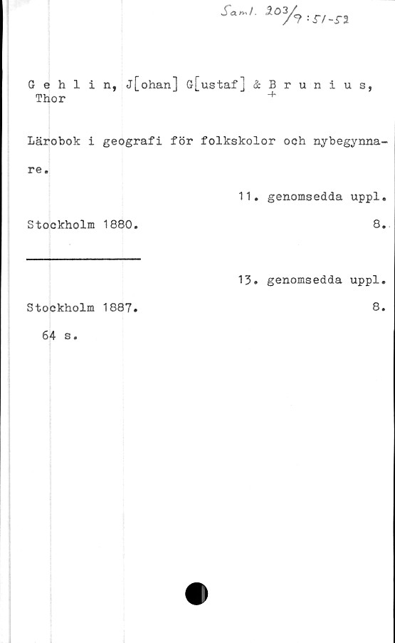  ﻿s‘~'- i03A^i-n
Gehlin, j[ohan] G[ustaf] ÄBrunius,
Thor	+
Lärobok i geografi för folkskolor och nybegynna-
re.
11. genomsedda uppl.
Stockholm 1880.	8.
Stockholm 1887.
64 s.
13. genomsedda uppl.
8.