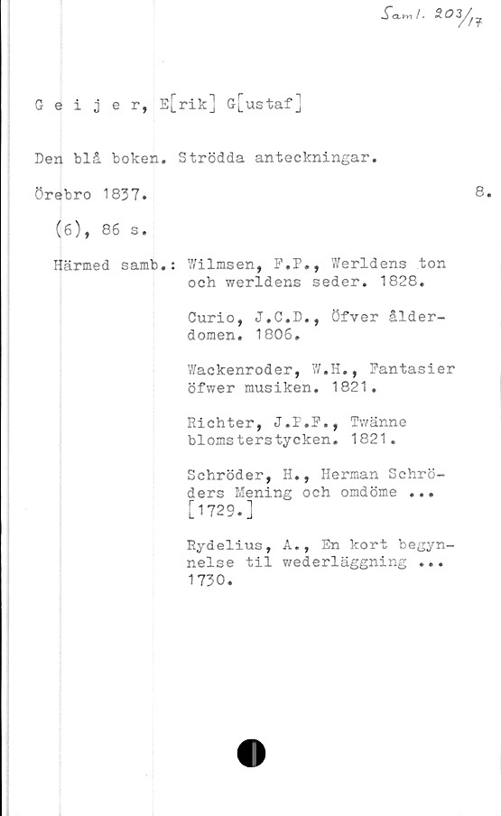  ﻿Geijer, E[rik] G[ustaf]
Den blå boken.
Örebro 1837.
(6), 86 s.
Härmed samb.

Strödda anteckningar.
8.
: 7/ilmsen, F.P., Werldens ton
och werldens seder. 1828.
Curio, J.C.D., öfver ålder-
domen. 1806.
Wackenroder, W.H., Fantasier
öfwer musiken. 1821.
Richter, J.P.F., Twänne
blomsterstycken. 1821.
Schröder, H., Herman Schrö-
ders Mening och omdöme ...
[1729.]
Rydelius, A., En kort begyn-
nelse til wederläggning ...
1730.
