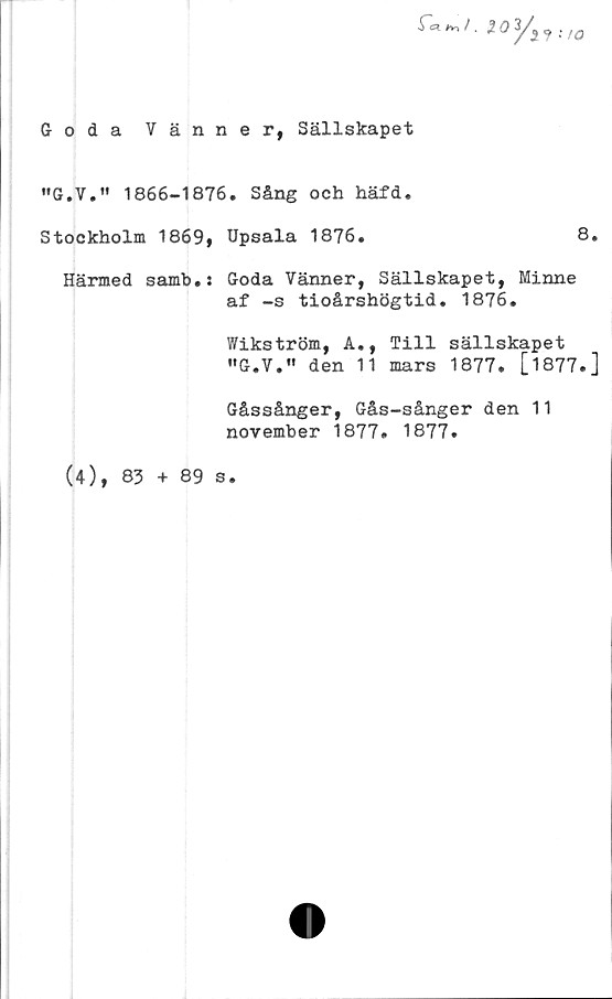  ﻿Goda Vänner, Sällskapet
ioy„.,0
"G.V,'' 1866-1876. Sång och häfd.
Stockholm	1869,	Upsala 1876.	8.
Härmed samb.:	Goda Vänner, Sällskapet,	Minne
af -s tioårshögtid. 1876.
Wikström, A.,	Till	sällskapet
•'G.V.'' den 11	mars	1877.	[1877.]
Gåssånger, Gås-sånger den 11
november 1877. 1877.
(4), 83 + 89 s.