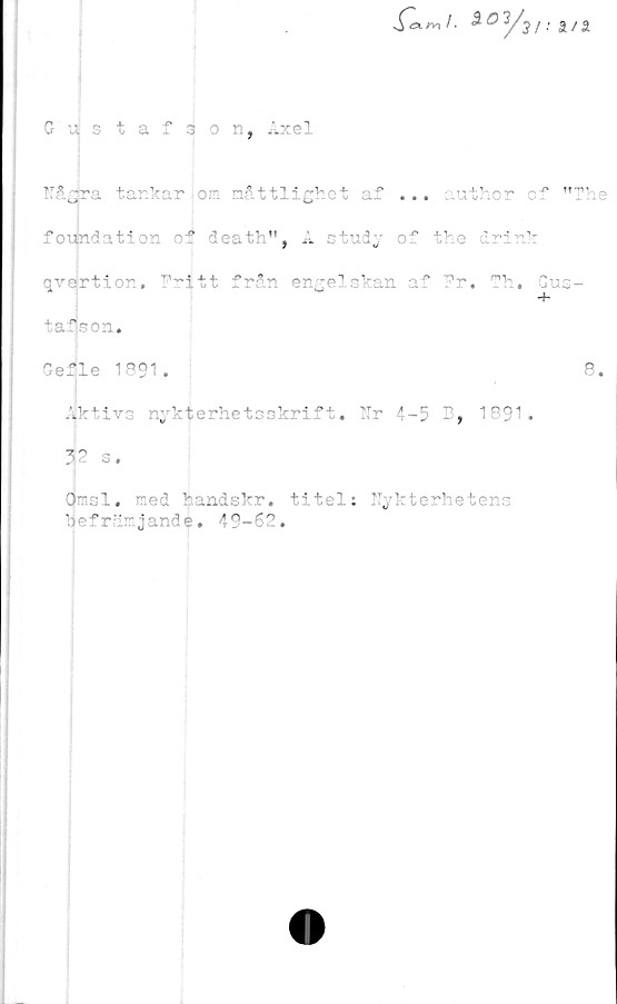  ﻿Sa-r* !■ SO 3/j i. a a
Gustafson, Axel
7
Någjra tar. kar jo.'- måttlighet af ... author of "The
foiindation oif death", å study of the drink
qvertior. fritt från engelskan af Fr. Th. Gus-
tafson,
Gefle 1891.	8.
■Alktivs nykterhetsskrift, Nr 4-5 B, 1891.
52 s.
□njsl. med handskr. titel: Nykterhetens
befrärjand e. i 9-68.