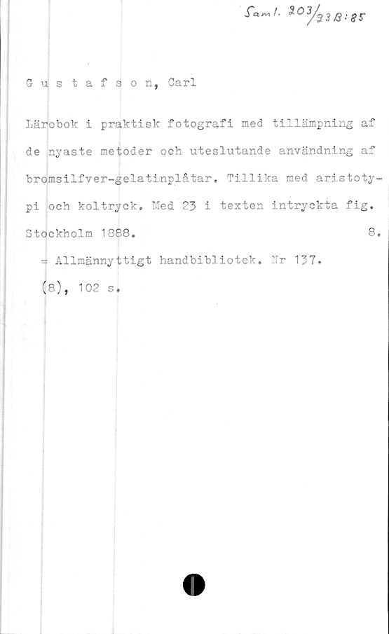  ﻿Gustafson, Carl
2°y93/3:SS-
Lärobok i praktisk fotografi med tillämpning af
de nyaste metoder och uteslutande användning af
bromsilfver-gelatinplåtar. Tillika med aristoty-
pi och koltryck. Med 23 i texten intryckta fig.
Stockholm 1888.	8,
3 Allmännyttigt handbibliotek. Ur 137.
(8), 102 s,