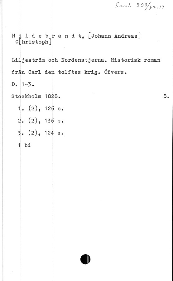  ﻿_£”ex	/. 3 0 ^ ; /y
Hildebrandt, [johann Andreas]
c[hristoph]
Liljeström och Nordenstjerna. Historisk roman
från Carl den tolftes krig. Öfvers.
D. 1-3.	
Stockholm	1828.
1. (2),	126 s
2. (2),	136 s
3. (2),	124 s
1 bd	
8.