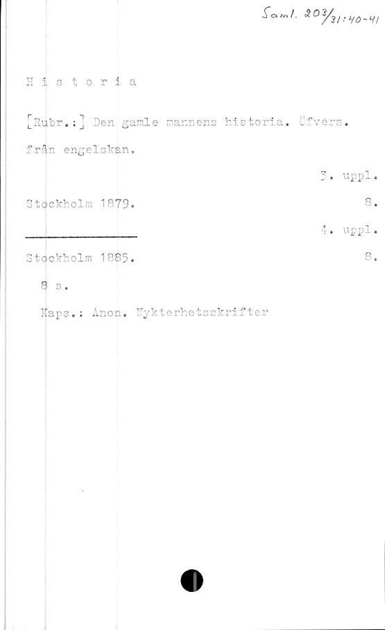  ﻿Historia
ifctr»/. *<%,V„.V/
[Rubr.:] Den gamle mannens historia. Cfvers.
från engelskan.
Stockholm 1879.
Stockholm 1885.
8 s.
Raps.: Anon. Nykterhetsskrifter
3.	uppl.
8.
4.	uppl.
8.