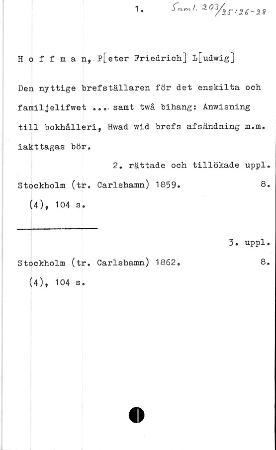  ﻿1

ir--Z6-as
Hoffman, P[eter Friedrich] l[udwig]
Den nyttige brefställaren för det enskilta och
familjelifwet ....samt twå bihang: Anwisning
till bokhålleri, Hwad wid brefs afsändning m.m.
iakttagas bör.
2. rättade och tillökade uppl.
Stockholm (tr. Carlshamn) 1859.
(4), 104 s.
8.
3. uppl.
Stockholm (tr. Carlshamn) 1862.
(4), 104 s.
8.