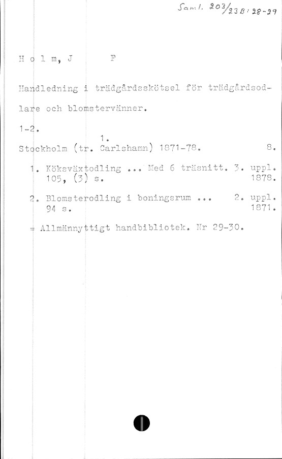  ﻿J~ö„/.	So3/i2B
Holm, J	P
Handledning i trädgårdsskötsel för trädgårdsod-
lare och blomstervänner.
1-2.
1 .
Stockholm (tr. Carlshamn) 1871-78.
1.	Köksväxtodling ... Med 6 träsnitt. 3.
105, (3) s.
2.	Blomsterodling i boningsrum ...	2.
94 s.
= Allmännyttigt handbibliotek. Hr 29-30.
8.
uppl.
1878.
uppl.
1871 .