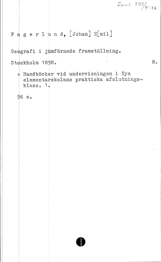  ﻿Fagerlund, [Johan] E[mil]

%■
36
Geografi i jämförande framställning.
Stockholm 1898.	8.
= Handböcker vid undervisningen i Nya
elementarskolans praktiska afslutnings-
klass. 1.
96 s.