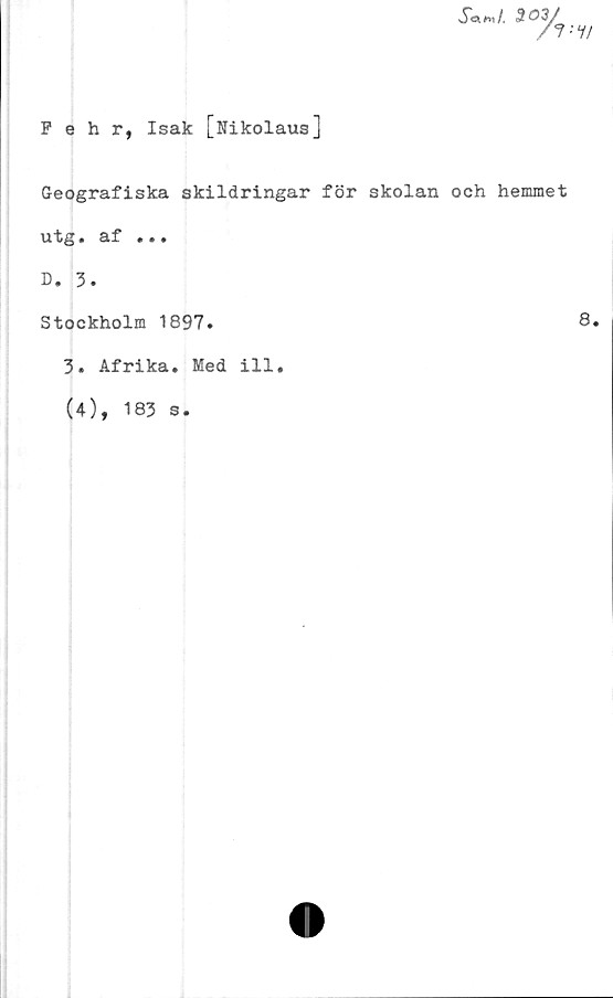  ﻿Pehr, Isak [Nikolaus]
XW 303/
/?•'?/
Geografiska skildringar för skolan och hemmet
utg• af ...
D. 3.
Stockholm 1897.
3. Afrika. Med ill#
(4), 183 s.
8.