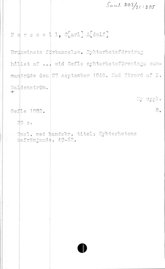  ﻿.fo*,/. 20y3, : JT
Fojrssell, c[arl] A[dolf]
Bränwinets förbannelse. Nykterhetsföredrag
"llet af ... wid Gefle nykterhetsförenings sam-
manträde den 27 september 1840. I.Ied förord af P.
Waldenström.
■+-
Ny uppl.
Gefle 1882.	8.
30 s.
dmsl. med handskr, titel: Nykterhetens
befrämjande. 49-62.