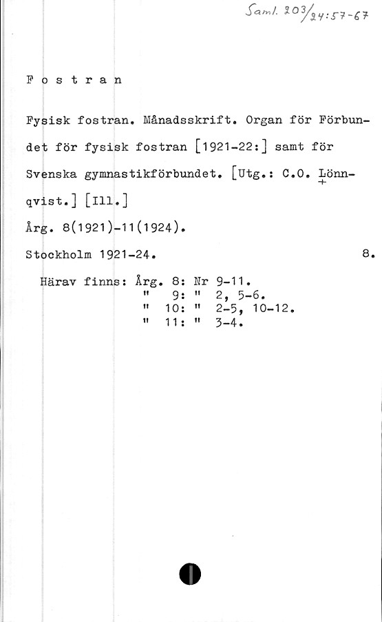  ﻿Fostran
y<W. l0/m :
Fysisk fostran. Månadsskrift. Organ för Förbun-
det för fysisk fostran [1921-22:] samt för
Svenska gymnastikförbundet. [utg.: C.O. Lönn-
qvist.] [ill.]
Årg. 8(1921)-11(1924).
Stockholm 1921-24.	8.
Härav finns: Årg. 8: Nr 9-11.
"	9:	"	2, 5-6.
" 10: " 2-5, 10-12.
"	11j "	3-4.