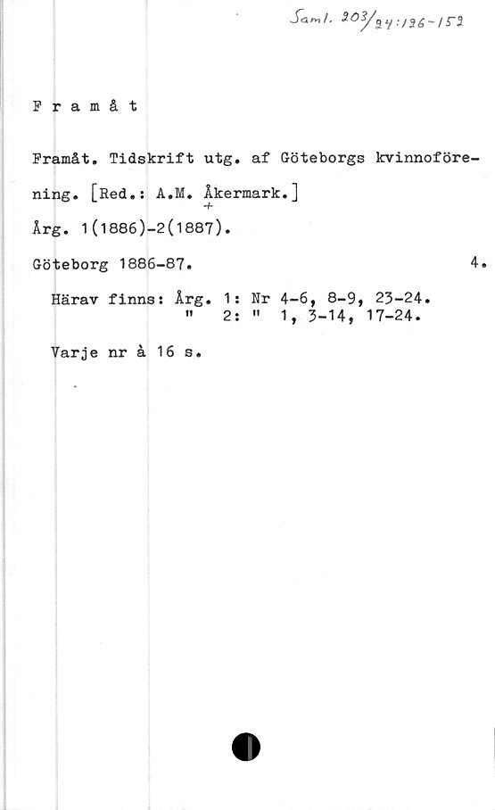  ﻿Sar*tl. 9.03/^y :/3
Framåt
Framåt. Tidskrift utg. af Göteborgs kvinnoföre-
ning. [Red.: A.M. Åkermark.]
Arg. 1(1886)-2(1887).
Göteborg 1886-87.
Härav finns: Årg. 1:
" 2:
4.
Nr 4-6, 8-9, 23-24.
"	1, 3-14, 17-24.
Varje nr å 16 s.