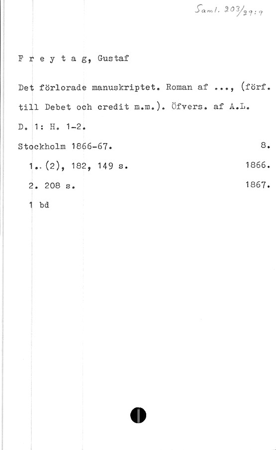  ﻿Preytag, Gustaf
^m / •	% &?
Det förlorade manuskriptet. Roman af	(förf.
till Debet och credit m.m.). öfvers. af A.L.
D. 1: H. 1-2.
Stockholm 1866-67.	8
1..(2), 182, 149 s.	1866
2. 208 s.	1867
1 bd	