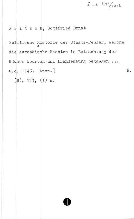  ﻿Pritsch, Gottfried Ernst
.Tam/. 2oy/2.a
Politische Historie der Staats-Pehler, welche
■+-
die europäische Machten in Betrachtung der
Häuser Bourbon und Brandenburg begången ...
U.o. 1746. [Anon.]	8.
(8), 133, (1) s.
